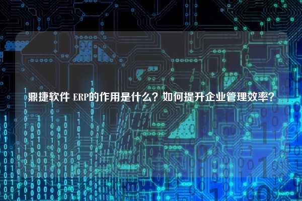 鼎捷软件 ERP的作用是什么？如何提升企业管理效率？