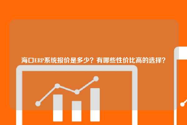 海口ERP系统报价是多少？有哪些性价比高的选择？