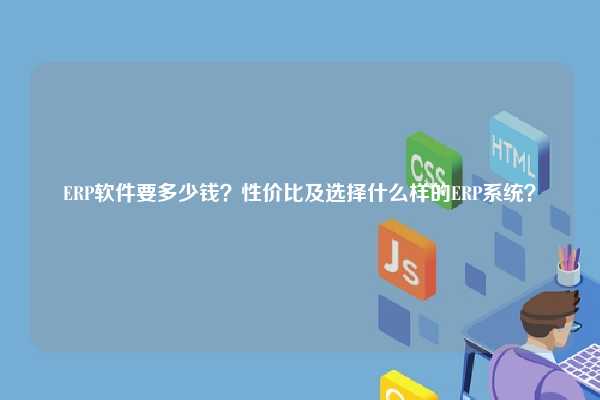 ERP软件要多少钱？性价比及选择什么样的ERP系统？