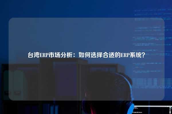 台湾ERP市场分析：如何选择合适的ERP系统？