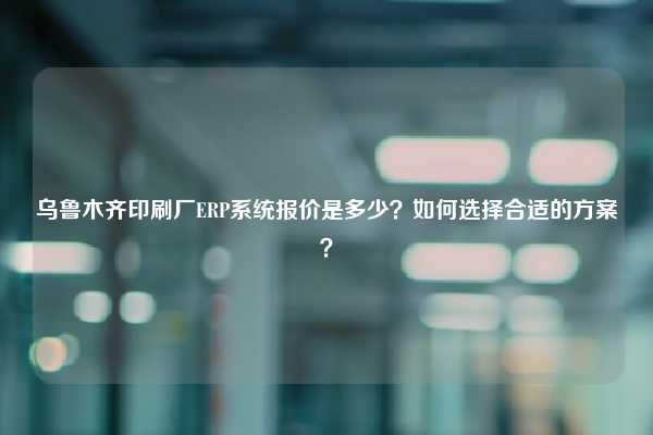 乌鲁木齐印刷厂ERP系统报价是多少？如何选择合适的方案？