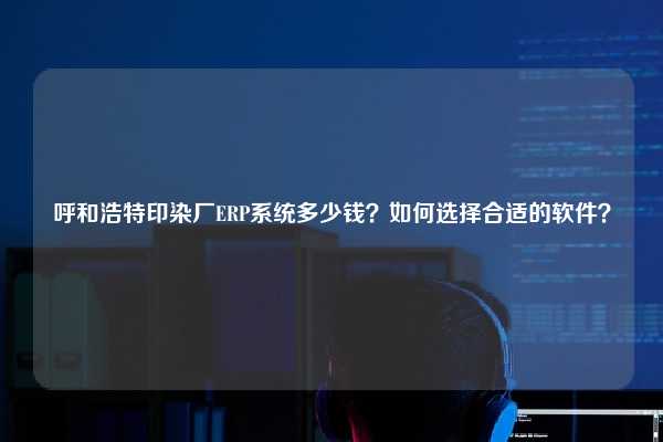 呼和浩特印染厂ERP系统多少钱？如何选择合适的软件？