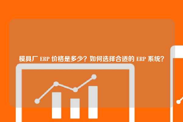 模具厂 ERP 价格是多少？如何选择合适的 ERP 系统？