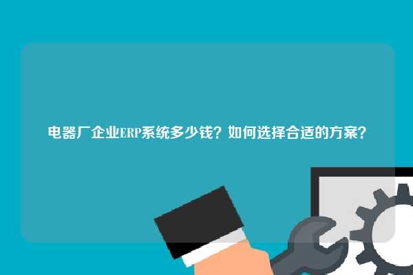 电器厂企业ERP系统多少钱？如何选择合适的方案？