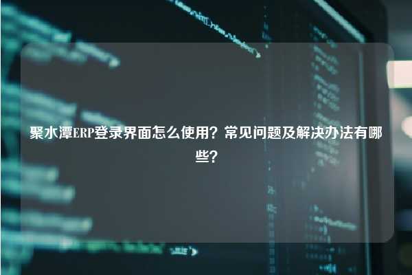 聚水潭ERP登录界面怎么使用？常见问题及解决办法有哪些？