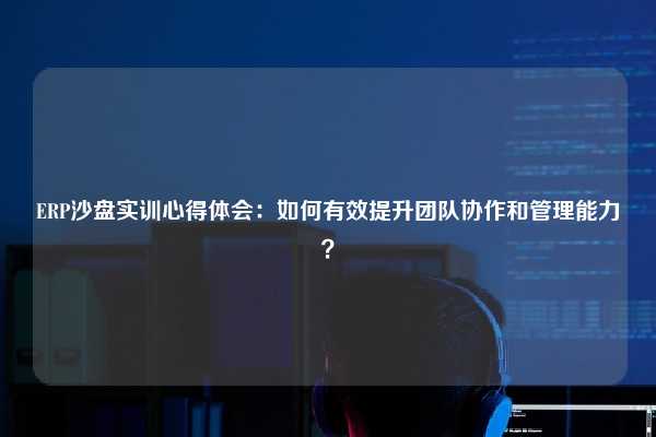 ERP沙盘实训心得体会：如何有效提升团队协作和管理能力？