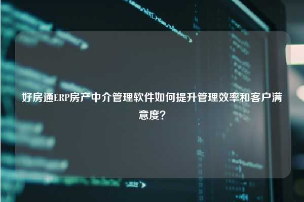 好房通ERP房产中介管理软件如何提升管理效率和客户满意度？