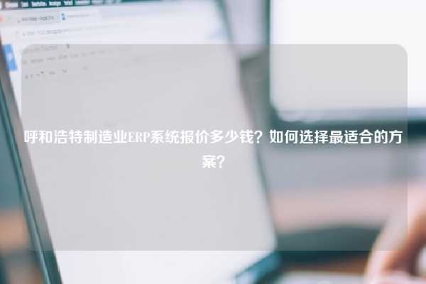 呼和浩特制造业ERP系统报价多少钱？如何选择最适合的方案？