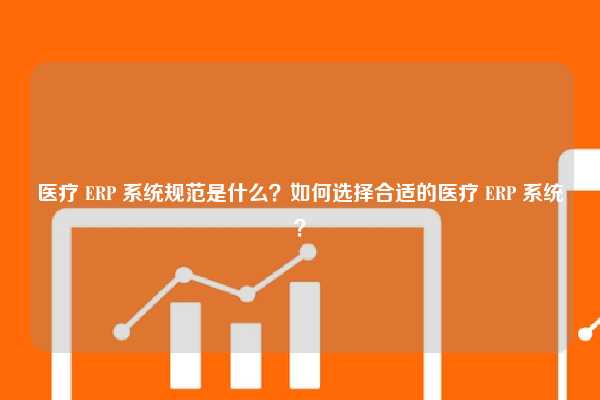 医疗 ERP 系统规范是什么？如何选择合适的医疗 ERP 系统？