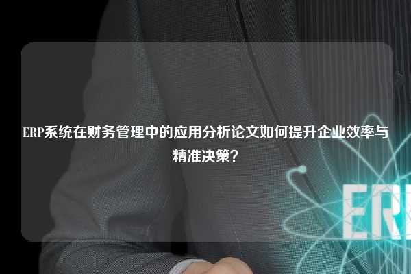 ERP系统在财务管理中的应用分析论文如何提升企业效率与精准决策？