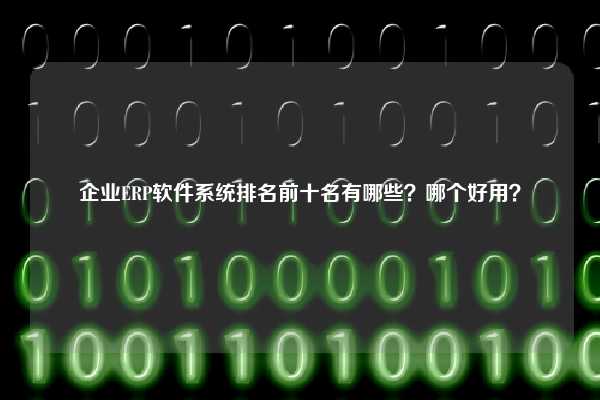 企业ERP软件系统排名前十名有哪些？哪个好用？