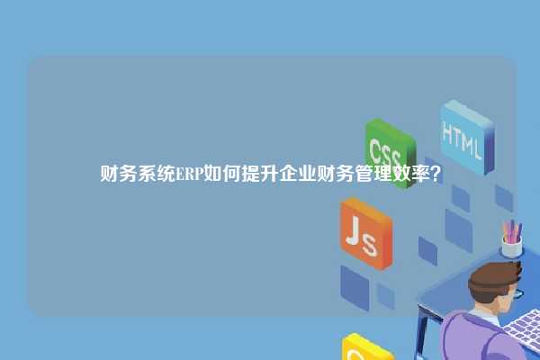 财务系统ERP如何提升企业财务管理效率？