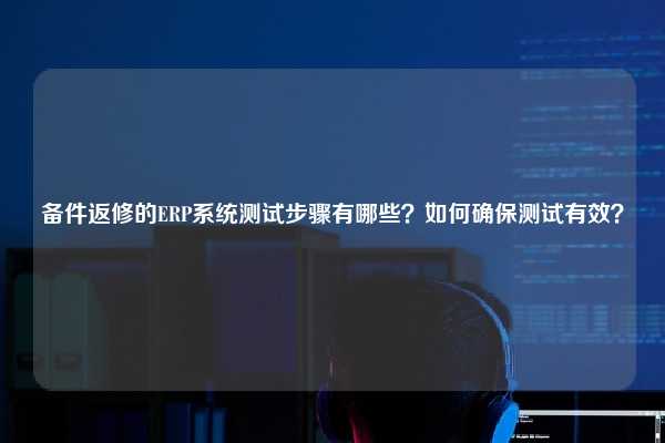 备件返修的ERP系统测试步骤有哪些？如何确保测试有效？