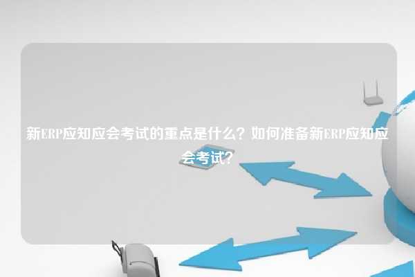 新ERP应知应会考试的重点是什么？如何准备新ERP应知应会考试？