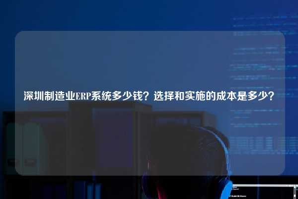 深圳制造业ERP系统多少钱？选择和实施的成本是多少？