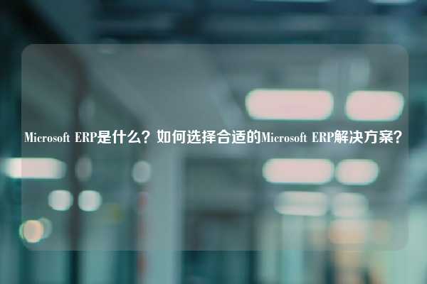 Microsoft ERP是什么？如何选择合适的Microsoft ERP解决方案？