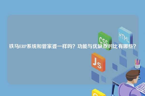 铁马ERP系统和管家婆一样吗？功能与优缺点对比有哪些？