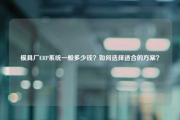 模具厂ERP系统一般多少钱？如何选择适合的方案？