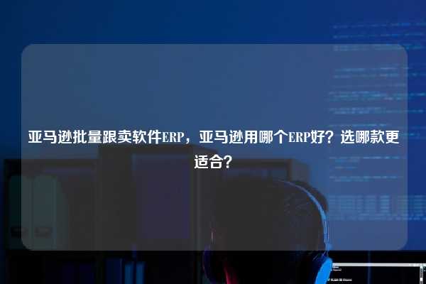 亚马逊批量跟卖软件ERP，亚马逊用哪个ERP好？选哪款更适合？