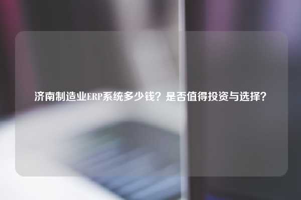 济南制造业ERP系统多少钱？是否值得投资与选择？