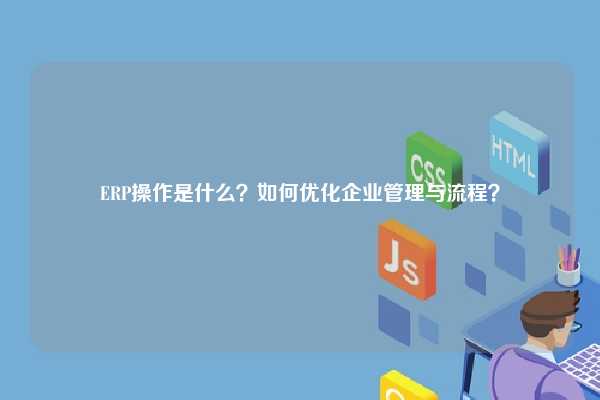 ERP操作是什么？如何优化企业管理与流程？