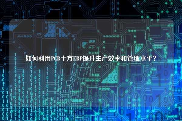 如何利用PCB十方ERP提升生产效率和管理水平？