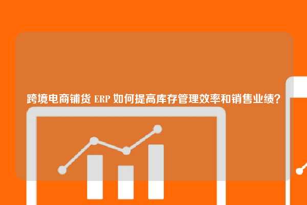 跨境电商铺货 ERP 如何提高库存管理效率和销售业绩？