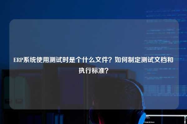 ERP系统使用测试时是个什么文件？如何制定测试文档和执行标准？