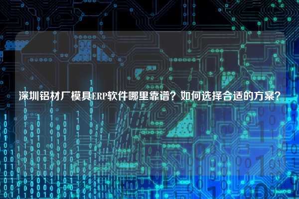 深圳铝材厂模具ERP软件哪里靠谱？如何选择合适的方案？