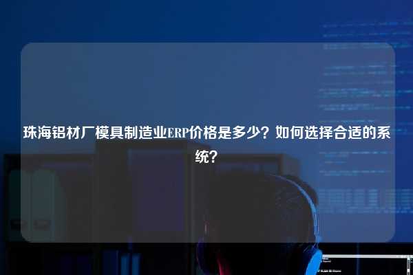 珠海铝材厂模具制造业ERP价格是多少？如何选择合适的系统？