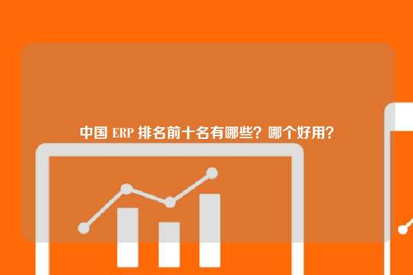 中国 ERP 排名前十名有哪些？哪个好用？