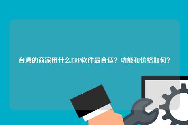 台湾的商家用什么ERP软件最合适？功能和价格如何？