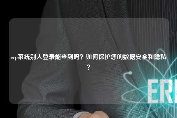 erp系统别人登录能查到吗？如何保护您的数据安全和隐私？