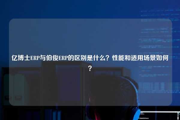 亿博士ERP与伯俊ERP的区别是什么？性能和适用场景如何？