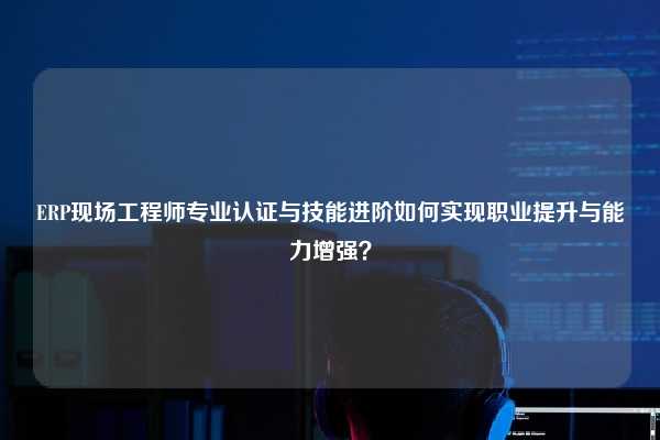 ERP现场工程师专业认证与技能进阶如何实现职业提升与能力增强？