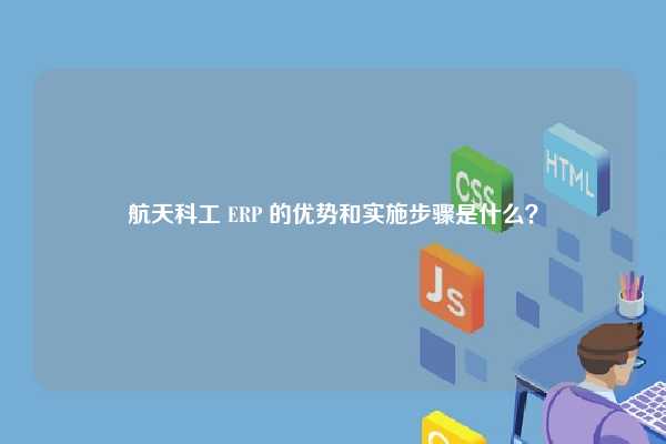 航天科工 ERP 的优势和实施步骤是什么？