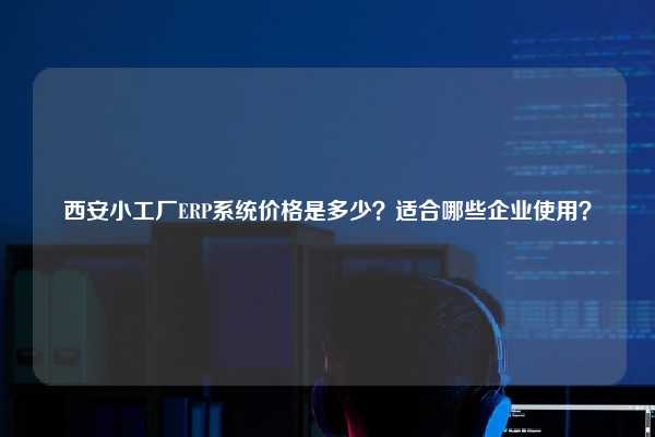 西安小工厂ERP系统价格是多少？适合哪些企业使用？