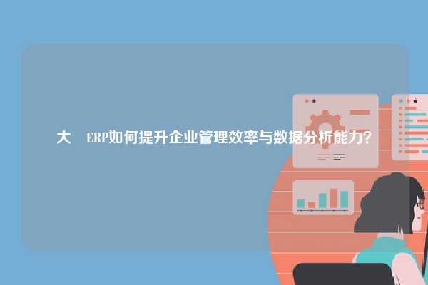 大昇ERP如何提升企业管理效率与数据分析能力？