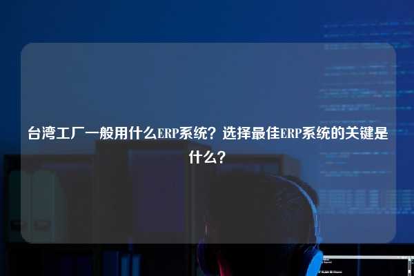 台湾工厂一般用什么ERP系统？选择最佳ERP系统的关键是什么？