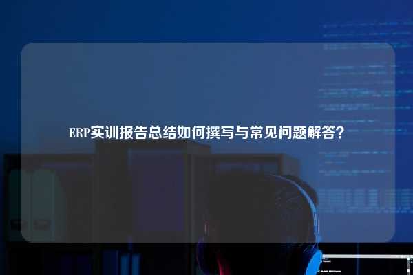 ERP实训报告总结如何撰写与常见问题解答？