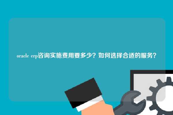 oracle erp咨询实施费用要多少？如何选择合适的服务？