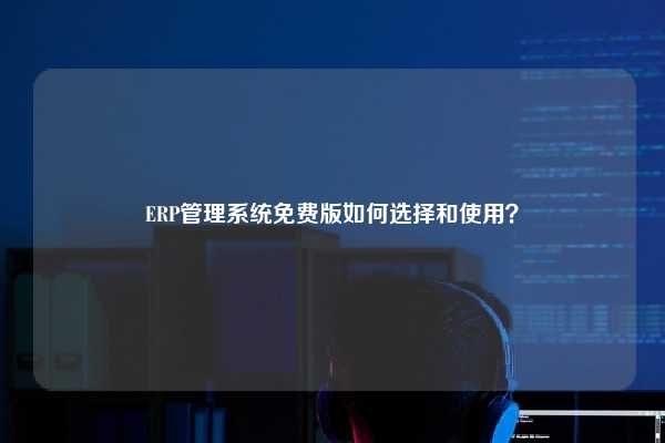 ERP管理系统免费版如何选择和使用？