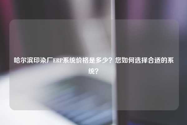 哈尔滨印染厂ERP系统价格是多少？您如何选择合适的系统？