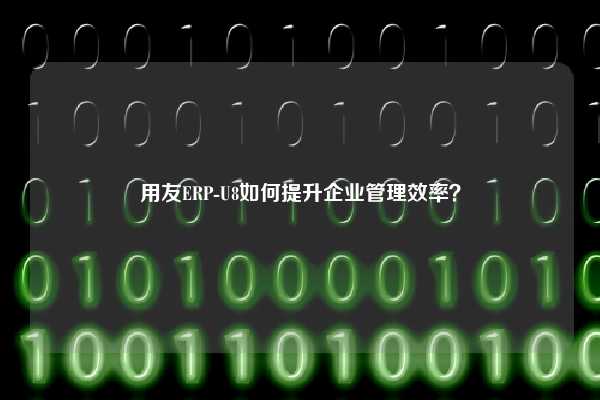 用友ERP-U8如何提升企业管理效率？