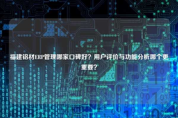 福建铝材ERP管理哪家口碑好？用户评价与功能分析哪个更重要？