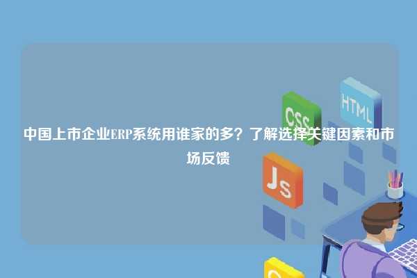 中国上市企业ERP系统用谁家的多？了解选择关键因素和市场反馈