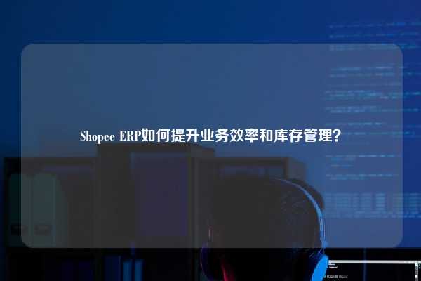 Shopee ERP如何提升业务效率和库存管理？