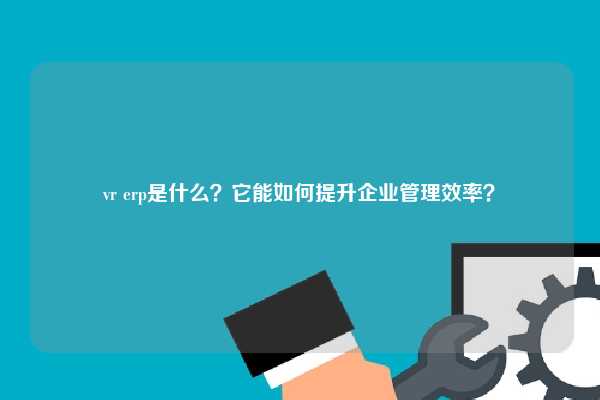 vr erp是什么？它能如何提升企业管理效率？