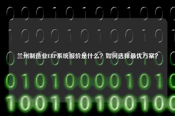 兰州制造业ERP系统报价是什么？如何选择最优方案？