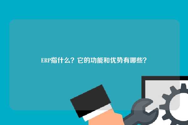 ERP指什么？它的功能和优势有哪些？